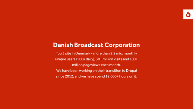 Danish Broadcast Corporation
Top 3 site in Denmark - more than 2,2 mio. monthly
unique users (500k daily), 30+ million visits and 100+
million pageviews each month.
We have been working on their transition to Drupal
since 2012, and we have spend 12.000+ hours on it.
