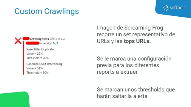 Custom Crawlings
Imagen de Screaming Frog
recorre un set representativo de
URLs y las tops URLs.
Se le marca una conﬁguración
previa para los diferentes
reports a extraer
Se marcan unos thresholds que
harán saltar la alerta
