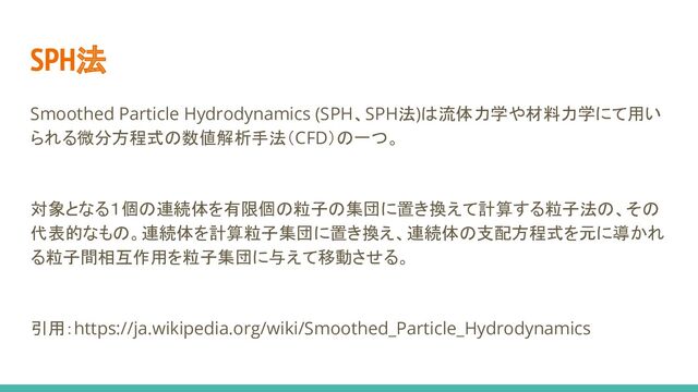 Smoothed Particle Hydrodynamics (SPH、SPH法)は流体力学や材料力学にて用い
られる微分方程式の数値解析手法（CFD）の一つ。
対象となる１個の連続体を有限個の粒子の集団に置き換えて計算する粒子法の、その
代表的なもの。連続体を計算粒子集団に置き換え、連続体の支配方程式を元に導かれ
る粒子間相互作用を粒子集団に与えて移動させる。
引用：https://ja.wikipedia.org/wiki/Smoothed_Particle_Hydrodynamics
SPH法
