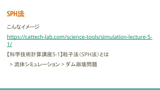 こんなイメージ
https://cattech-lab.com/science-tools/simulation-lecture-5-
1/
【科学技術計算講座5-1】粒子法（SPH法）とは
> 流体シミュレーション > ダム崩壊問題
SPH法
