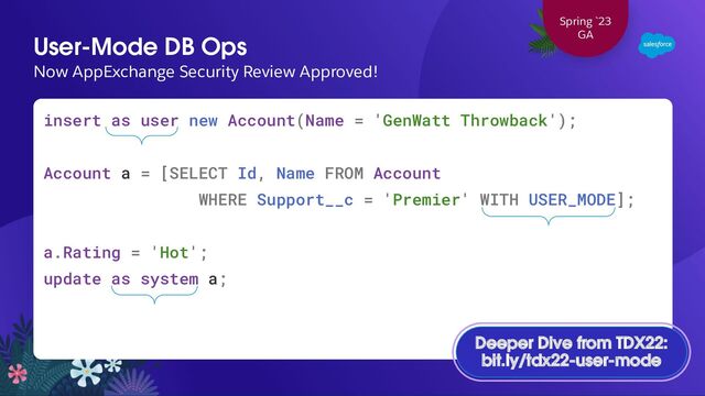 User-Mode DB Ops
Now AppExchange Security Review Approved!
insert as user new Account(Name = 'GenWatt Throwback');
Account a = [SELECT Id, Name FROM Account
WHERE Support__c = 'Premier' WITH USER_MODE];
a.Rating = 'Hot';
update as system a;
Spring `23
GA
Deeper Dive from TDX22:
bit.ly/tdx22-user-mode
