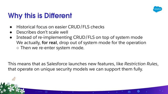 Why this is Diﬀerent
● Historical focus on easier CRUD/FLS checks
● Describes don’t scale well
● Instead of re-implementing CRUD/FLS on top of system mode
We actually, for real, drop out of system mode for the operation
○ Then we re-enter system mode.
This means that as Salesforce launches new features, like Restriction Rules,
that operate on unique security models we can support them fully.
