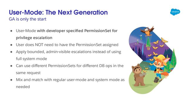 User-Mode: The Next Generation
GA is only the start
● User-Mode with developer speciﬁed PermissionSet for
privilege escalation
● User does NOT need to have the PermissionSet assigned
● Apply bounded, admin-visible escalations instead of using
full system mode
● Can use diﬀerent PermissionSets for diﬀerent DB ops in the
same request
● Mix and match with regular user-mode and system mode as
needed

