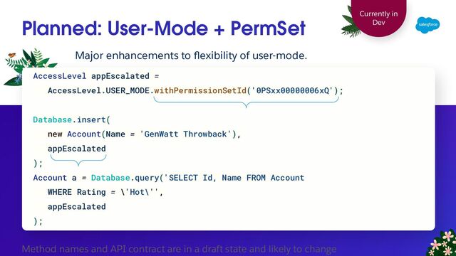 Planned: User-Mode + PermSet
Major enhancements to ﬂexibility of user-mode.
AccessLevel appEscalated =
AccessLevel.USER_MODE.withPermissionSetId('0PSxx00000006xQ');
Database.insert(
new Account(Name = 'GenWatt Throwback'),
appEscalated
);
Account a = Database.query('SELECT Id, Name FROM Account
WHERE Rating = \'Hot\'',
appEscalated
);
Currently in
Dev
Method names and API contract are in a draft state and likely to change
