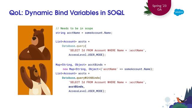 QoL: Dynamic Bind Variables in SOQL
// Needs to be in scope
string acctName = someAccount.Name;
List accts =
Database.query(
'SELECT Id FROM Account WHERE Name = :acctName',
AccessLevel.USER_MODE);
Map acctBinds =
new Map{'acctName' => someAccount.Name};
List accts =
Database.queryWithBinds(
'SELECT Id FROM Account WHERE Name = :acctName',
acctBinds,
AccessLevel.USER_MODE);
Spring `23
GA
