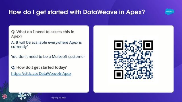 How do I get started with DataWeave in Apex?
* Spring `23 Beta
Q: What do I need to access this in
Apex?
A: It will be available everywhere Apex is
currently*
You don’t need to be a Mulesoft customer
Q: How do I get started today?
https://sfdc.co/DataWeaveInApex
