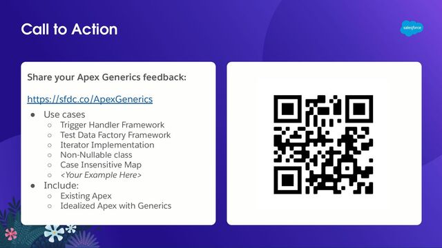 Call to Action
Share your Apex Generics feedback:
https://sfdc.co/ApexGenerics
● Use cases
○ Trigger Handler Framework
○ Test Data Factory Framework
○ Iterator Implementation
○ Non-Nullable class
○ Case Insensitive Map
○ 
● Include:
○ Existing Apex
○ Idealized Apex with Generics
