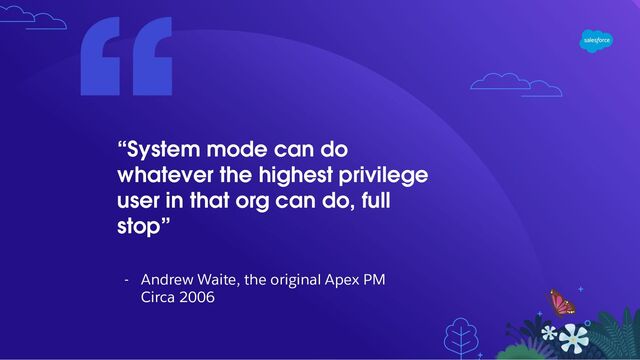 “System mode can do
whatever the highest privilege
user in that org can do, full
stop”
- Andrew Waite, the original Apex PM
Circa 2006
