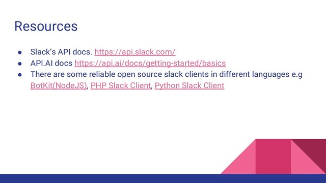 Resources
● Slack’s API docs. https://api.slack.com/
● API.AI docs https://api.ai/docs/getting-started/basics
● There are some reliable open source slack clients in different languages e.g
BotKit(NodeJS), PHP Slack Client, Python Slack Client
