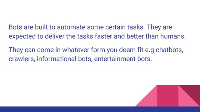 Bots are built to automate some certain tasks. They are
expected to deliver the tasks faster and better than humans.
They can come in whatever form you deem fit e.g chatbots,
crawlers, informational bots, entertainment bots.
