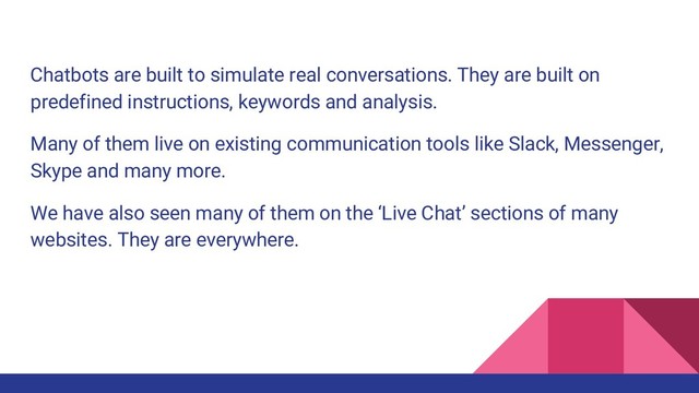 Chatbots are built to simulate real conversations. They are built on
predefined instructions, keywords and analysis.
Many of them live on existing communication tools like Slack, Messenger,
Skype and many more.
We have also seen many of them on the ‘Live Chat’ sections of many
websites. They are everywhere.
