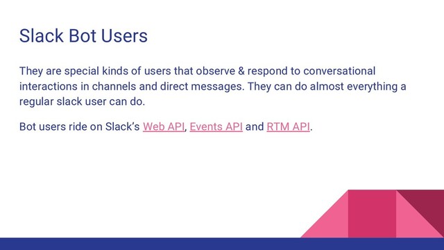 Slack Bot Users
They are special kinds of users that observe & respond to conversational
interactions in channels and direct messages. They can do almost everything a
regular slack user can do.
Bot users ride on Slack’s Web API, Events API and RTM API.
