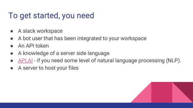 To get started, you need
● A slack workspace
● A bot user that has been integrated to your workspace
● An API token
● A knowledge of a server side language
● API.AI - if you need some level of natural language processing (NLP).
● A server to host your files
