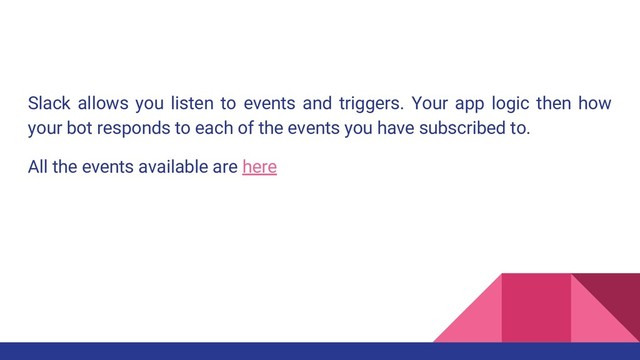 Slack allows you listen to events and triggers. Your app logic then how
your bot responds to each of the events you have subscribed to.
All the events available are here

