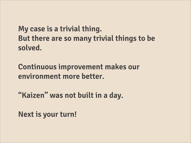 My case is a trivial thing.
But there are so many trivial things to be
solved.
Continuous improvement makes our
environment more better.
“Kaizen” was not built in a day.
Next is your turn!
