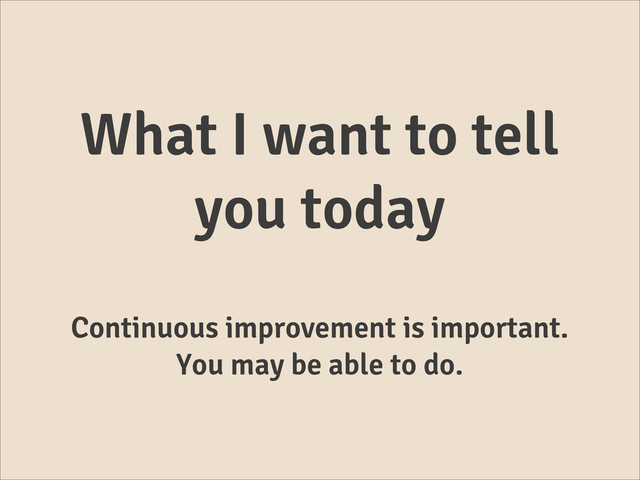 What I want to tell
you today
Continuous improvement is important.
You may be able to do.
