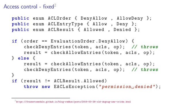 Access control - ﬁxed2
public enum ACLOrder { DenyAllow , AllowDeny };
public enum ACLEntryType { Allow , Deny };
public enum ACLResult { Allowed , Denied };
if (order == EvaluationOrder.DenyAllow) {
checkDenyEntries(token , acls , op); // throws
result = checkAllowEntries(token , acls , op);
} else {
result = checkAllowEntries(token , acls , op);
checkDenyEntries(token , acls , op); // throws
}
if (result != ACLResult.Allowed)
throw new EACLsException("permission␣denied");
2https://frasertweedale.github.io/blog-redhat/posts/2018-03-26-old-dogtag-new-tricks.html
