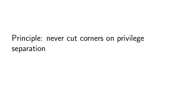 Principle: never cut corners on privilege
separation
