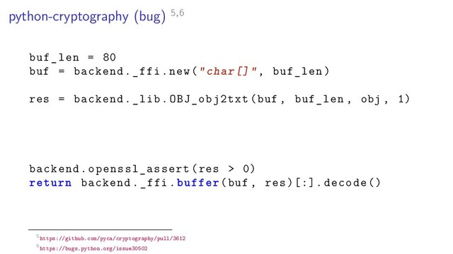 python-cryptography (bug) 5,6
buf_len = 80
buf = backend._ffi.new("char[]", buf_len)
res = backend._lib.OBJ_obj2txt(buf , buf_len , obj , 1)
backend.openssl_assert(res > 0)
return backend._ffi.buffer(buf , res )[:]. decode ()
5https://github.com/pyca/cryptography/pull/3612
6https://bugs.python.org/issue30502
