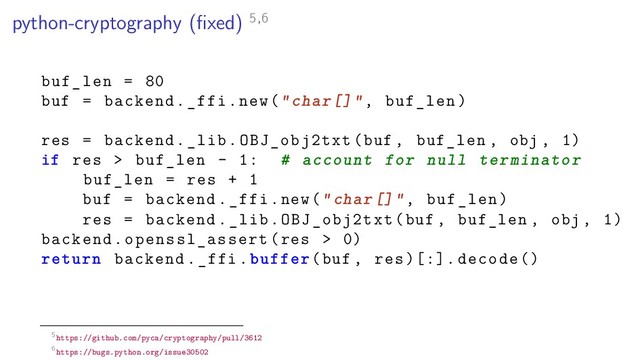 python-cryptography (ﬁxed) 5,6
buf_len = 80
buf = backend._ffi.new("char[]", buf_len)
res = backend._lib.OBJ_obj2txt(buf , buf_len , obj , 1)
if res > buf_len - 1: # account for null terminator
buf_len = res + 1
buf = backend._ffi.new("char[]", buf_len)
res = backend._lib.OBJ_obj2txt(buf , buf_len , obj , 1)
backend.openssl_assert(res > 0)
return backend._ffi.buffer(buf , res )[:]. decode ()
5https://github.com/pyca/cryptography/pull/3612
6https://bugs.python.org/issue30502
