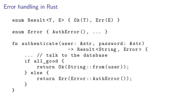 Error handling in Rust
enum Result  { Ok(T), Err(E) }
enum Error { AuthError (), ... }
fn authenticate(user: &str , password: &str)
-> Result  {
... // talk to the database
if all_good {
return Ok(String :: from(user ));
} else {
return Err(Error :: AuthError ());
}
}

