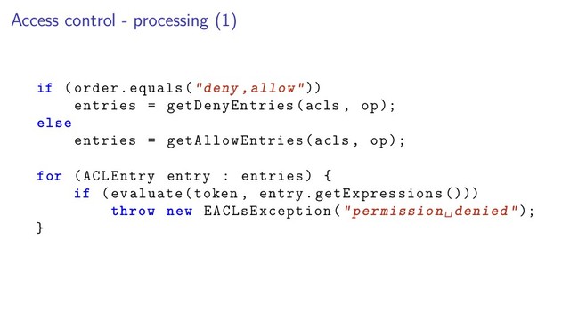 Access control - processing (1)
if (order.equals("deny ,allow"))
entries = getDenyEntries(acls , op);
else
entries = getAllowEntries(acls , op);
for (ACLEntry entry : entries) {
if (evaluate(token , entry.getExpressions ()))
throw new EACLsException("permission␣denied");
}
