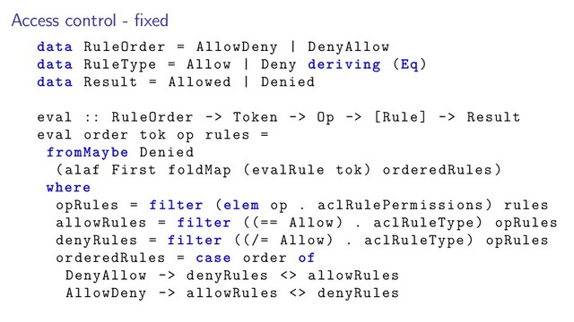 Access control - ﬁxed
data RuleOrder = AllowDeny | DenyAllow
data RuleType = Allow | Deny deriving (Eq)
data Result = Allowed | Denied
eval :: RuleOrder -> Token -> Op -> [Rule] -> Result
eval order tok op rules =
fromMaybe Denied
(alaf First foldMap (evalRule tok) orderedRules)
where
opRules = filter (elem op . aclRulePermissions) rules
allowRules = filter ((== Allow) . aclRuleType) opRules
denyRules = filter ((/= Allow) . aclRuleType) opRules
orderedRules = case order of
DenyAllow -> denyRules <> allowRules
AllowDeny -> allowRules <> denyRules
