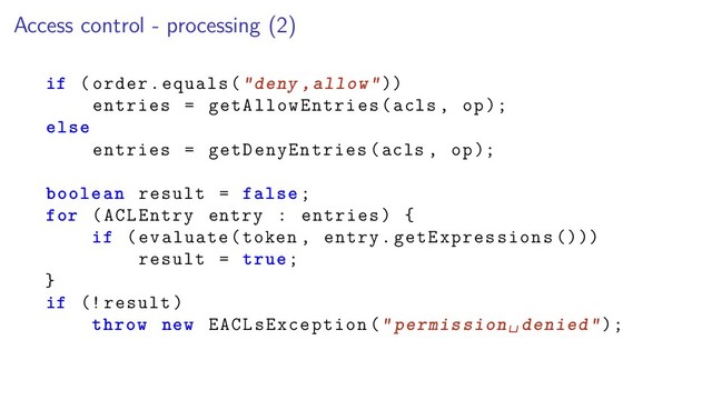 Access control - processing (2)
if (order.equals("deny ,allow"))
entries = getAllowEntries(acls , op);
else
entries = getDenyEntries(acls , op);
boolean result = false;
for (ACLEntry entry : entries) {
if (evaluate(token , entry.getExpressions ()))
result = true;
}
if (! result)
throw new EACLsException("permission␣denied");
