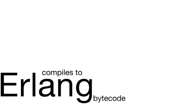 Erlang
compiles to
bytecode
