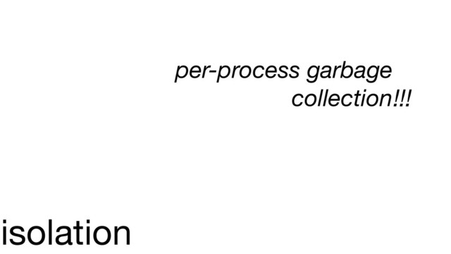isolation
per-process garbage
collection!!!
