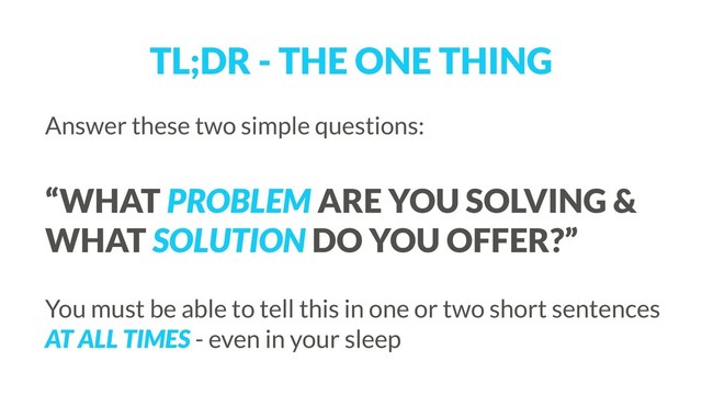 TL;DR - THE ONE THING
Answer these two simple questions: 
 
“WHAT PROBLEM ARE YOU SOLVING &
WHAT SOLUTION DO YOU OFFER?”
 
You must be able to tell this in one or two short sentences
AT ALL TIMES - even in your sleep
