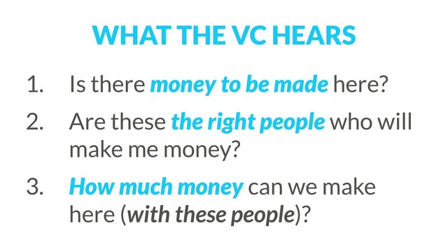 WHAT THE VC HEARS
1. Is there money to be made here?
2. Are these the right people who will
make me money?
3. How much money can we make
here (with these people)?
