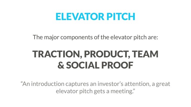 ELEVATOR PITCH
The major components of the elevator pitch are: 
 
TRACTION, PRODUCT, TEAM  
& SOCIAL PROOF
 
“An introduction captures an investor’s attention, a great
elevator pitch gets a meeting.”
