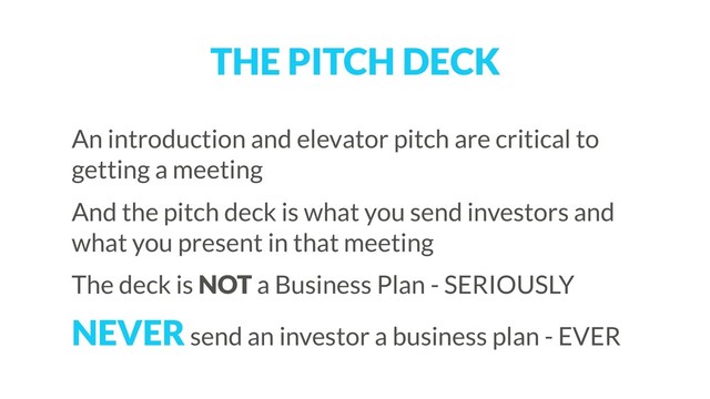 THE PITCH DECK
An introduction and elevator pitch are critical to
getting a meeting
And the pitch deck is what you send investors and
what you present in that meeting
The deck is NOT a Business Plan - SERIOUSLY
NEVER send an investor a business plan - EVER
