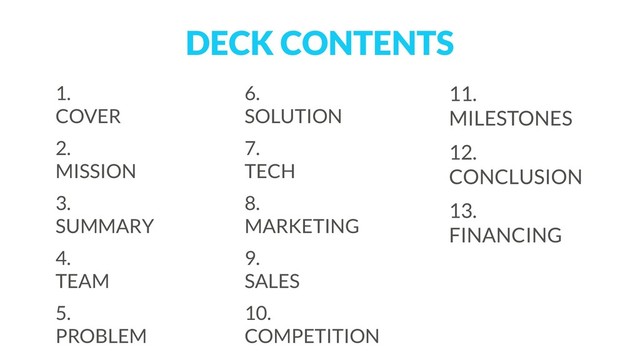 DECK CONTENTS
1.  
COVER
2.  
MISSION
3.  
SUMMARY
4.  
TEAM
5.  
PROBLEM
6.  
SOLUTION
7.  
TECH
8.  
MARKETING
9.  
SALES
10.  
COMPETITION
11. 
MILESTONES
12. 
CONCLUSION
13. 
FINANCING 
 
 
 
