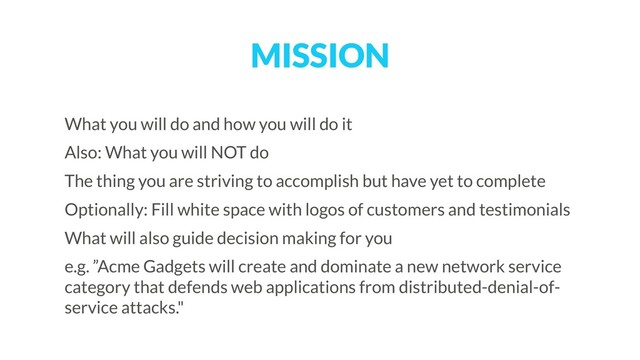 MISSION
What you will do and how you will do it
Also: What you will NOT do
The thing you are striving to accomplish but have yet to complete
Optionally: Fill white space with logos of customers and testimonials
What will also guide decision making for you
e.g. ”Acme Gadgets will create and dominate a new network service
category that defends web applications from distributed-denial-of-
service attacks."
