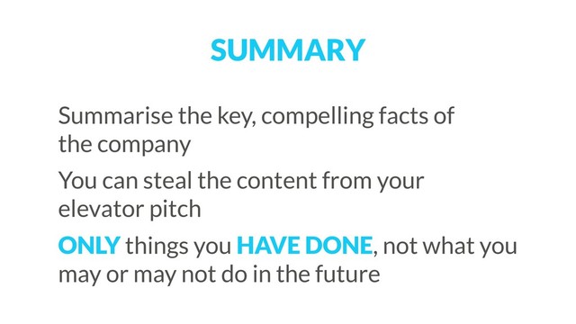 SUMMARY
Summarise the key, compelling facts of  
the company
You can steal the content from your  
elevator pitch
ONLY things you HAVE DONE, not what you
may or may not do in the future
