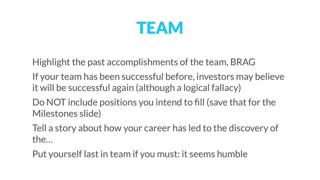 TEAM
Highlight the past accomplishments of the team, BRAG
If your team has been successful before, investors may believe
it will be successful again (although a logical fallacy)
Do NOT include positions you intend to ﬁll (save that for the
Milestones slide)
Tell a story about how your career has led to the discovery of
the…
Put yourself last in team if you must: it seems humble
