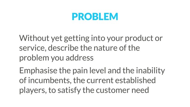 PROBLEM
Without yet getting into your product or
service, describe the nature of the
problem you address
Emphasise the pain level and the inability
of incumbents, the current established
players, to satisfy the customer need
