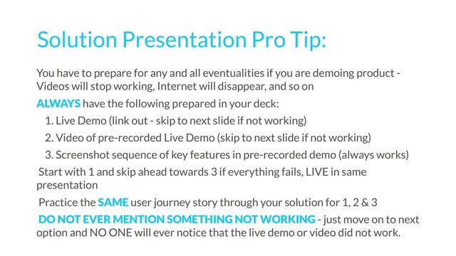 Solution Presentation Pro Tip:
You have to prepare for any and all eventualities if you are demoing product -
Videos will stop working, Internet will disappear, and so on
ALWAYS have the following prepared in your deck:
1. Live Demo (link out - skip to next slide if not working)
2. Video of pre-recorded Live Demo (skip to next slide if not working)
3. Screenshot sequence of key features in pre-recorded demo (always works)
Start with 1 and skip ahead towards 3 if everything fails, LIVE in same
presentation
Practice the SAME user journey story through your solution for 1, 2 & 3
DO NOT EVER MENTION SOMETHING NOT WORKING - just move on to next
option and NO ONE will ever notice that the live demo or video did not work.
