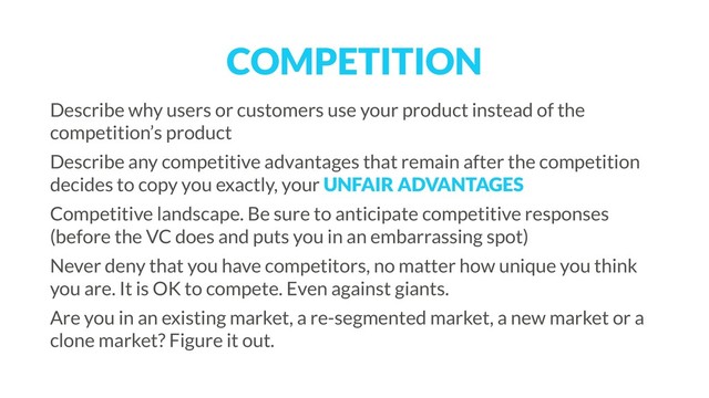 COMPETITION
Describe why users or customers use your product instead of the
competition’s product
Describe any competitive advantages that remain after the competition
decides to copy you exactly, your UNFAIR ADVANTAGES
Competitive landscape. Be sure to anticipate competitive responses
(before the VC does and puts you in an embarrassing spot)
Never deny that you have competitors, no matter how unique you think
you are. It is OK to compete. Even against giants.
Are you in an existing market, a re-segmented market, a new market or a
clone market? Figure it out.
