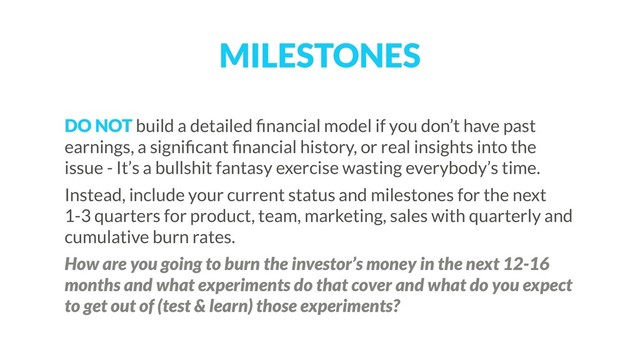 MILESTONES
DO NOT build a detailed ﬁnancial model if you don’t have past
earnings, a signiﬁcant ﬁnancial history, or real insights into the
issue - It’s a bullshit fantasy exercise wasting everybody’s time.
Instead, include your current status and milestones for the next
1-3 quarters for product, team, marketing, sales with quarterly and
cumulative burn rates.
How are you going to burn the investor’s money in the next 12-16
months and what experiments do that cover and what do you expect
to get out of (test & learn) those experiments?
