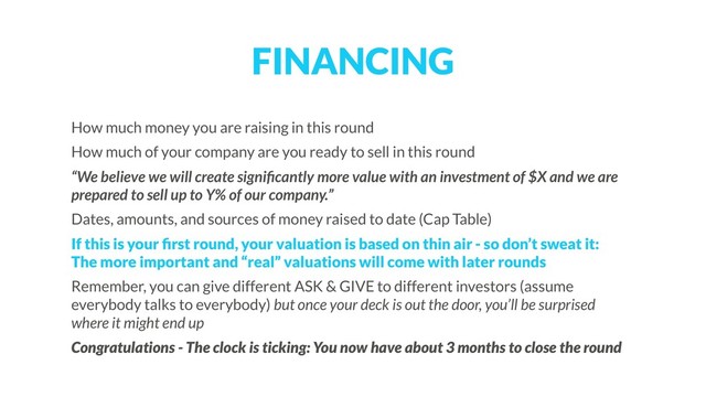 FINANCING
How much money you are raising in this round
How much of your company are you ready to sell in this round
“We believe we will create signiﬁcantly more value with an investment of $X and we are
prepared to sell up to Y% of our company.”
Dates, amounts, and sources of money raised to date (Cap Table)
If this is your ﬁrst round, your valuation is based on thin air - so don’t sweat it:  
The more important and “real” valuations will come with later rounds
Remember, you can give different ASK & GIVE to different investors (assume
everybody talks to everybody) but once your deck is out the door, you’ll be surprised
where it might end up
Congratulations - The clock is ticking: You now have about 3 months to close the round
