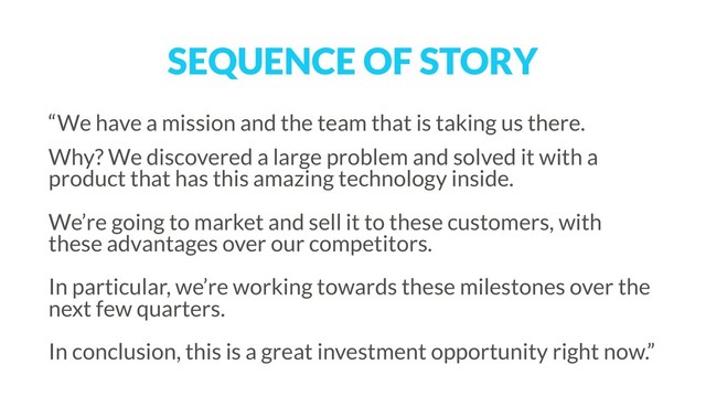 SEQUENCE OF STORY
“We have a mission and the team that is taking us there.
Why? We discovered a large problem and solved it with a
product that has this amazing technology inside.  
 
We’re going to market and sell it to these customers, with
these advantages over our competitors. 
 
In particular, we’re working towards these milestones over the
next few quarters.  
 
In conclusion, this is a great investment opportunity right now.”
