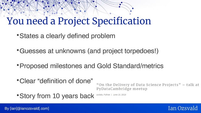 
States a clearly defined problem

Guesses at unknowns (and project torpedoes!)

Proposed milestones and Gold Standard/metrics

Clear “definition of done”

Story from 10 years back
You need a Project Specification
By [ian]@ianozsvald[.com] Ian Ozsvald
