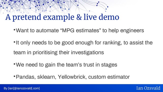
Want to automate “MPG estimates” to help engineers

It only needs to be good enough for ranking, to assist the
team in prioritising their investigations

We need to gain the team’s trust in stages

Pandas, sklearn, Yellowbrick, custom estimator
A pretend example & live demo
By [ian]@ianozsvald[.com] Ian Ozsvald
