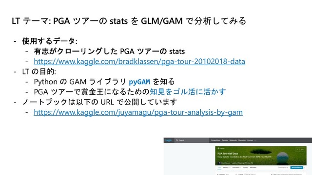 LT テーマ: PGA ツアーの stats を GLM/GAM で分析してみる
- https://www.kaggle.com/bradklassen/pga-tour-20102018-data
- LT の目的:
- Python の GAM ライブラリ pyGAM を知る
- PGA ツアーで賞金王になるための知見をゴル活に活かす
- ノートブックは以下の URL で公開しています
- https://www.kaggle.com/juyamagu/pga-tour-analysis-by-gam
