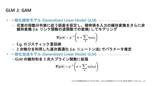 GLM と GAM
• 一般化線形モデル (Generalized Linear Model; GLM)
• 一般化加法モデル (Generalized Linear Model; GLM)
GLM の詳細は緑本や MLaPP 9章、GAM の詳細はカステラ本 9章を参照くださいm(_ _)m
Hastie, T. J.; Tibshirani, R. J. (1990)
Nelder, J.; Wedderburn, R. (1972)
