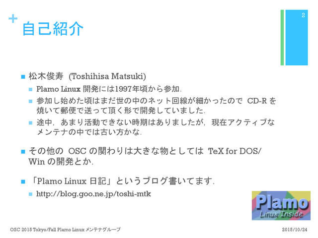 +
自己紹介
n  松木俊寿 (Toshihisa Matsuki)
n  Plamo Linux 開発には1997年頃から参加．
n  参加し始めた頃はまだ世の中のネット回線が細かったので CD-R を
焼いて郵便で送って頂く形で開発していました．
n  途中，あまり活動できない時期はありましたが，現在アクティブな
メンテナの中では古い方かな．
n  その他の OSC の関わりは大きな物としては TeX for DOS/
Win の開発とか．
n  「Plamo Linux 日記」というブログ書いてます．
n  http://blog.goo.ne.jp/toshi-mtk
2015/10/24
OSC 2015 Tokyo/Fall Plamo Linux メンテナグループ
2

