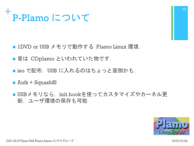 +
P-Plamo について
n  1DVD or USB メモリで動作する Plamo Linux 環境．
n  昔は CDplamo といわれていた物です．
n  iso で配布．USB に入れるのはちょっと面倒かも．
n  Aufs + SquashfS
n  USBメモリなら，init.hookを使ってカスタマイズやカーネル更
新，ユーザ環境の保存も可能
2015/10/24
OSC 2015 Tokyo/Fall Plamo Linux メンテナグループ
13
